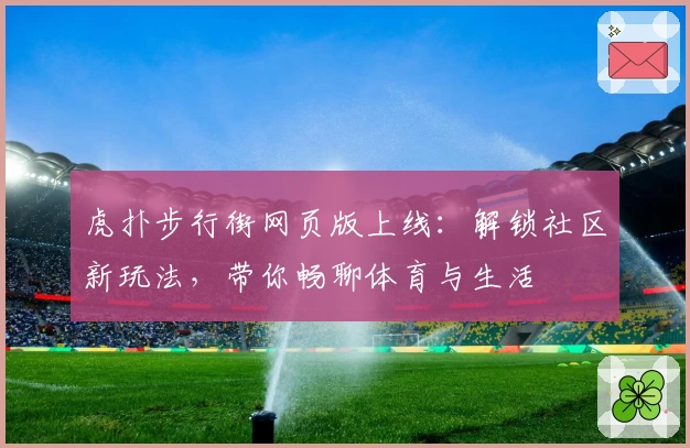 虎扑步行街网页版上线：解锁社区新玩法，带你畅聊体育与生活