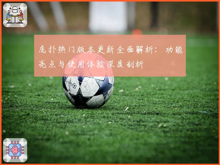 虎扑热门版本更新全面解析：功能亮点与使用体验深度剖析