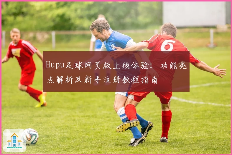 Hupu足球网页版上线体验：功能亮点解析及新手注册教程指南