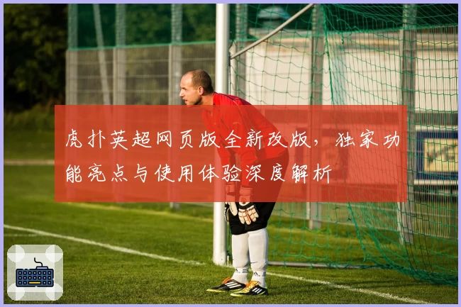虎扑英超网页版全新改版，独家功能亮点与使用体验深度解析