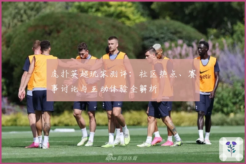 虎扑英超玩家测评：社区热点、赛事讨论与互动体验全解析