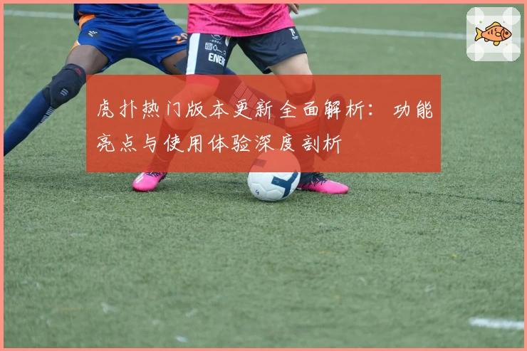 虎扑热门版本更新全面解析：功能亮点与使用体验深度剖析