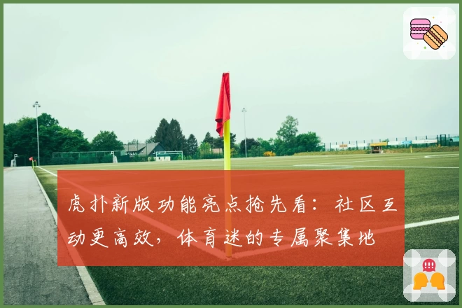 虎扑新版功能亮点抢先看：社区互动更高效，体育迷的专属聚集地