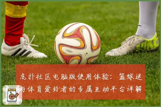 虎扑社区电脑版使用体验：篮球迷与体育爱好者的专属互动平台详解