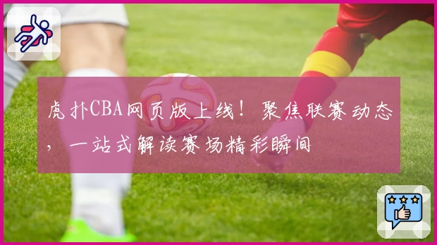 虎扑CBA网页版上线！聚焦联赛动态，一站式解读赛场精彩瞬间