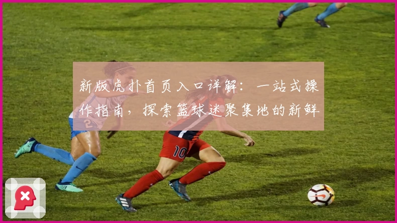 新版虎扑首页入口详解：一站式操作指南，探索篮球迷聚集地的新鲜动态