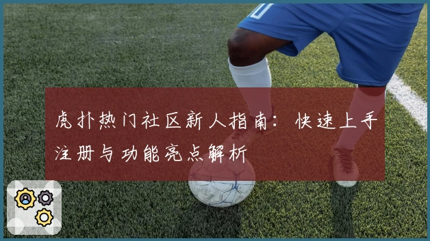 虎扑热门社区新人指南:快速上手注册与功能亮点解析