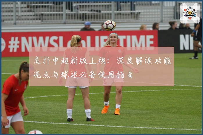 虎扑中超新版上线：深度解读功能亮点与球迷必备使用指南