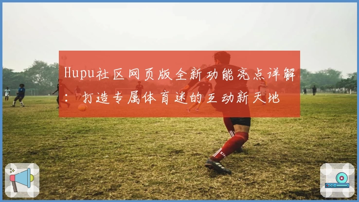 Hupu社区网页版全新功能亮点详解：打造专属体育迷的互动新天地