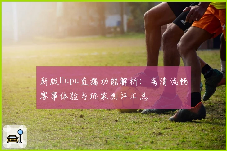 新版Hupu直播功能解析：高清流畅赛事体验与玩家测评汇总