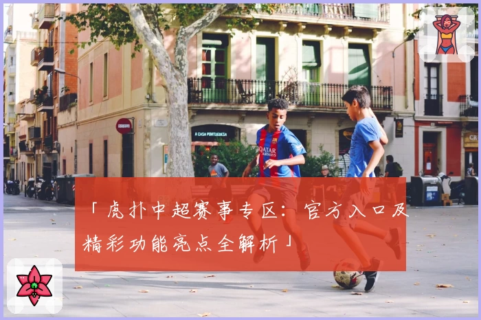 「虎扑中超赛事专区：官方入口及精彩功能亮点全解析」