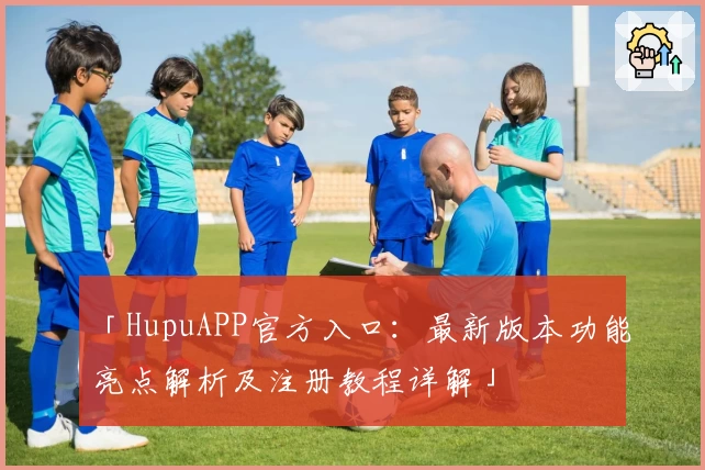 「HupuAPP官方入口：最新版本功能亮点解析及注册教程详解」