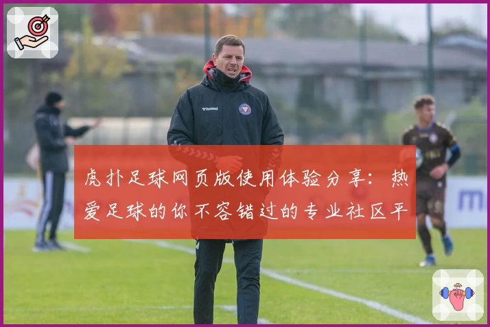 虎扑足球网页版使用体验分享：热爱足球的你不容错过的专业社区平台