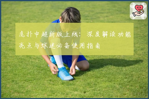 虎扑中超新版上线：深度解读功能亮点与球迷必备使用指南