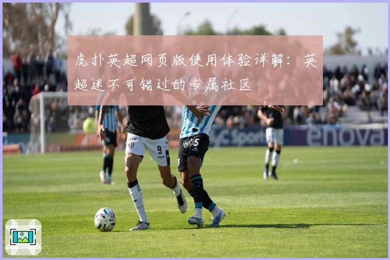 虎扑英超网页版使用体验详解：英超迷不可错过的专属社区