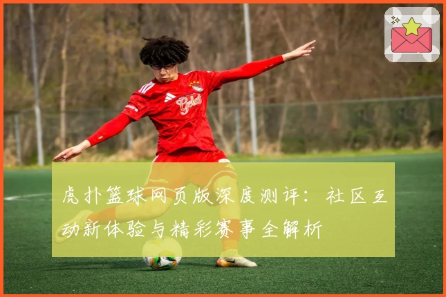 虎扑篮球网页版深度测评：社区互动新体验与精彩赛事全解析