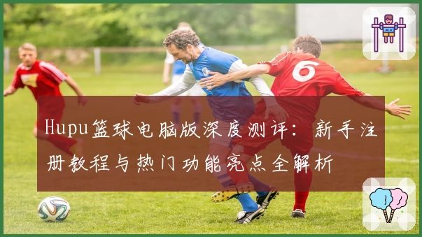 Hupu篮球电脑版深度测评：新手注册教程与热门功能亮点全解析