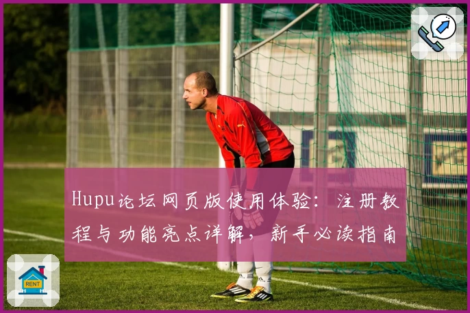 Hupu论坛网页版使用体验：注册教程与功能亮点详解，新手必读指南
