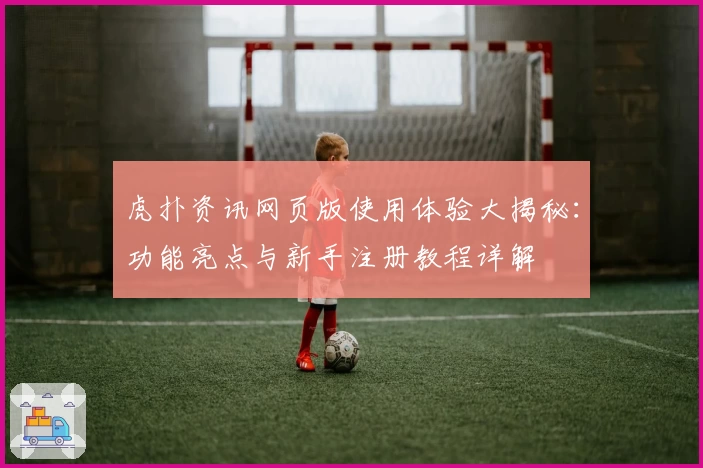 虎扑资讯网页版使用体验大揭秘：功能亮点与新手注册教程详解