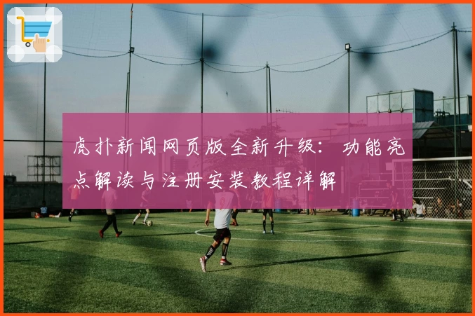 虎扑新闻网页版全新升级：功能亮点解读与注册安装教程详解