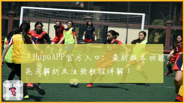 「HupuAPP官方入口：最新版本功能亮点解析及注册教程详解」