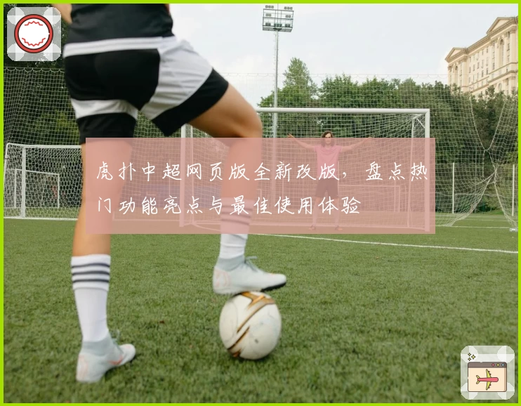 虎扑中超网页版全新改版，盘点热门功能亮点与最佳使用体验