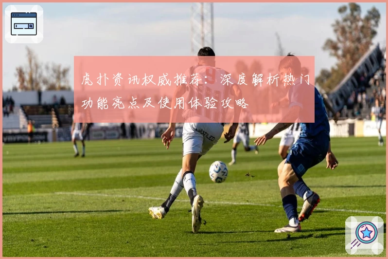 虎扑资讯权威推荐:深度解析热门功能亮点及使用体验攻略