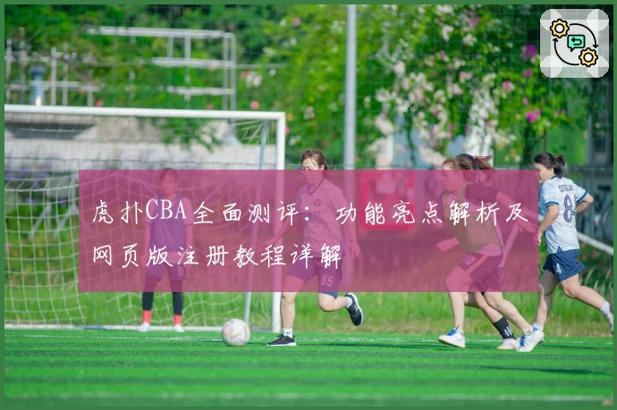 虎扑CBA全面测评：功能亮点解析及网页版注册教程详解