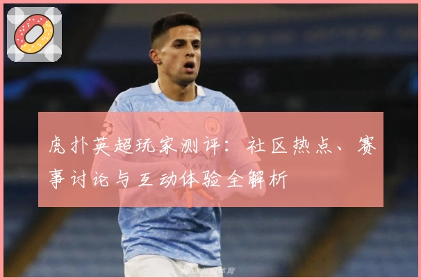 虎扑英超玩家测评：社区热点、赛事讨论与互动体验全解析