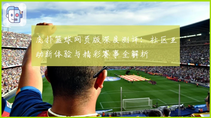 虎扑篮球网页版深度测评：社区互动新体验与精彩赛事全解析